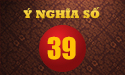 Luận giải ý nghĩa số 39 cùng chuyên gia phong thủy hàng đầu hiện nay